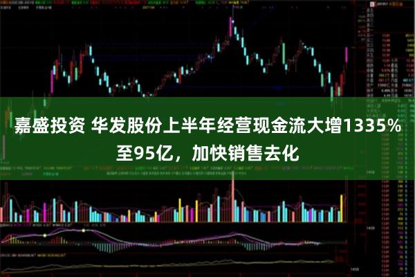 嘉盛投资 华发股份上半年经营现金流大增1335%至95亿，加快销售去化