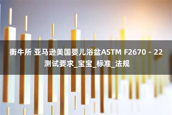 衡牛所 亚马逊美国婴儿浴盆ASTM F2670 - 22 测试要求_宝宝_标准_法规