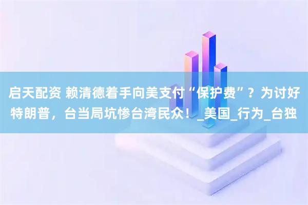 启天配资 赖清德着手向美支付“保护费”?为讨好特朗普,台当局坑惨台湾民众!_美国_行为_台独