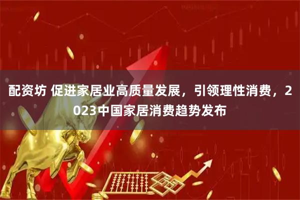 配资坊 促进家居业高质量发展，引领理性消费，2023中国家居消费趋势发布