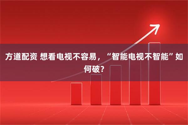 方道配资 想看电视不容易,“智能电视不智能”如何破?
