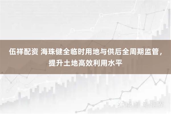 伍祥配资 海珠健全临时用地与供后全周期监管，提升土地高效利用水平