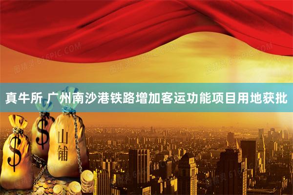 真牛所 广州南沙港铁路增加客运功能项目用地获批