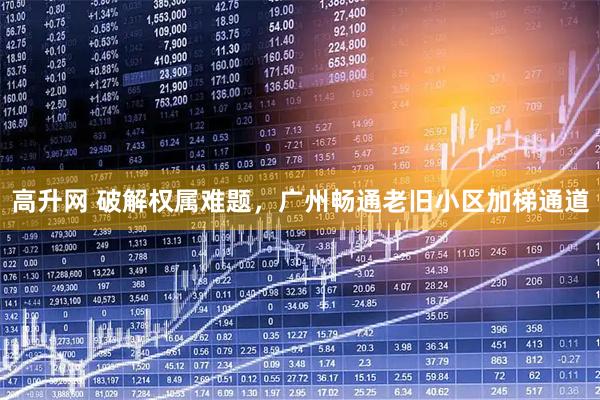 高升网 破解权属难题，广州畅通老旧小区加梯通道