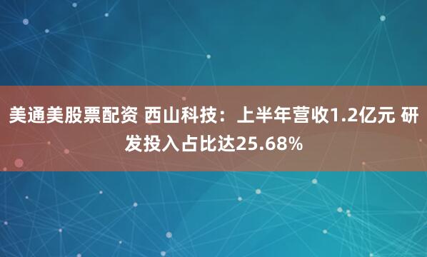 美通美股票配资 西山科技：上半年营收1.2亿元 研发投入占比达25.68%